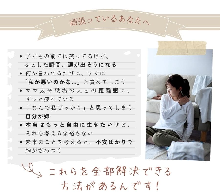 子どもの前では笑ってるけど、ふとした瞬間、涙が出そうになる何か言われるたびに、すぐに「私が悪いのかな…」と責めてしまうママ友や職場の人との距離感に、ずっと疲れている頑張ってるのに、「なんで私ばっかり」と思ってしまう自分が嫌本当はもっと自由に生きたいけど、それを考える余裕もない未来のことを考えると、不安ばかりで胸がざわつく