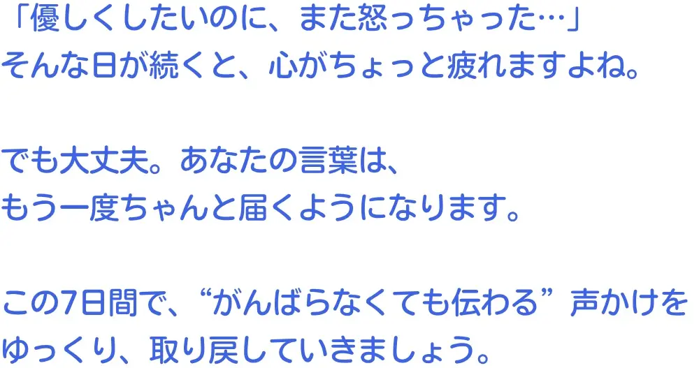 「優しくしたいのに、また怒っちゃった…」
そんな日が続くと、心がちょっと疲れますよね。
でも大丈夫。あなたの言葉は、
もう一度ちゃんと届くようになります。
この7日間で、“がんばらなくても伝わる”声かけを
ゆっくり、取り戻していきましょう。